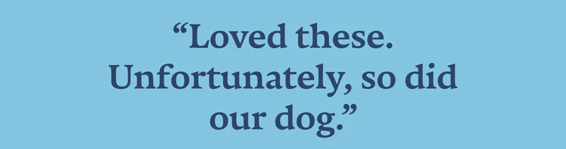 “Loved these. Unfortunately, so did our dog.” - Susan M.