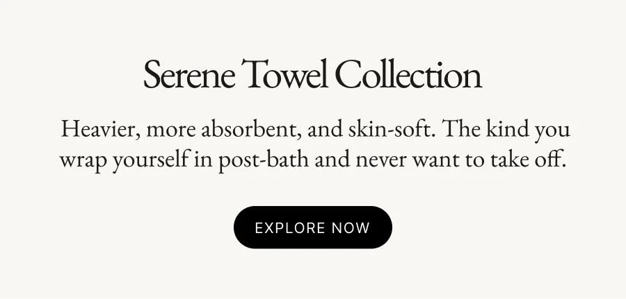 Serene Towel Collection  Heavier, more absorbent, and skin-soft. The kind you wrap yourself in post-bath and never want to take off. Explore Now