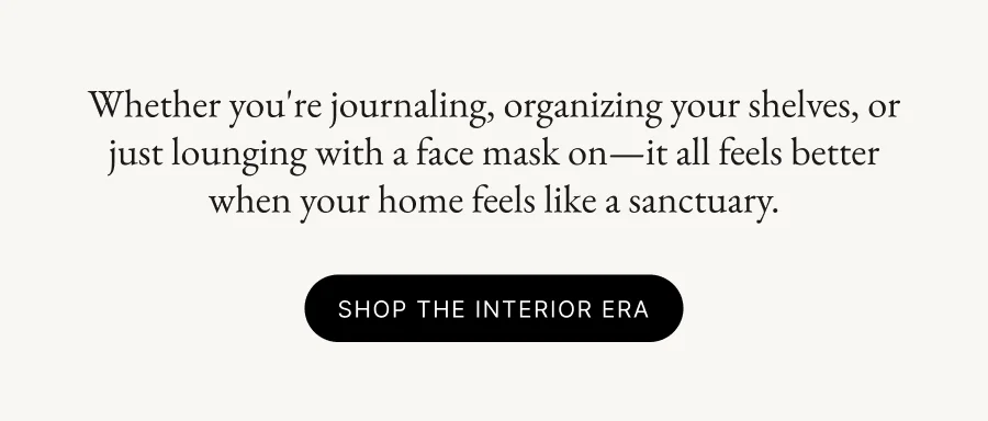 Whether you're journaling, organizing your shelves, or just lounging with a face mask on—it all feels better when your home feels like a sanctuary. SHOP THE INTERIOR ERA