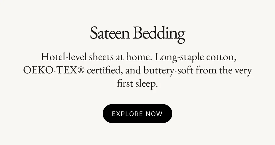 Sateen Bedding  Hotel-level sheets at home. Long-staple cotton, OEKO-TEX® certified, and buttery-soft from the very first sleep. Explore Now