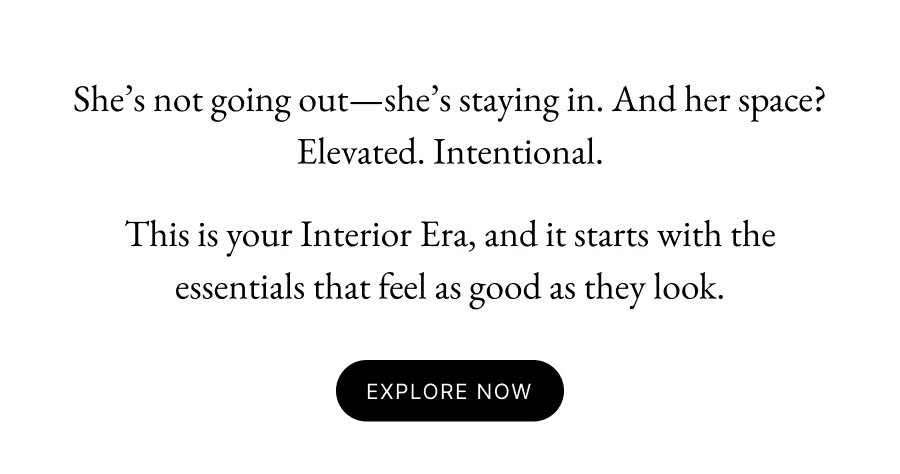 She’s not going out—she’s staying in. And her space? Elevated. Intentional. This is your Interior Era, and it starts with the essentials that feel as good as they look. Explore Now
