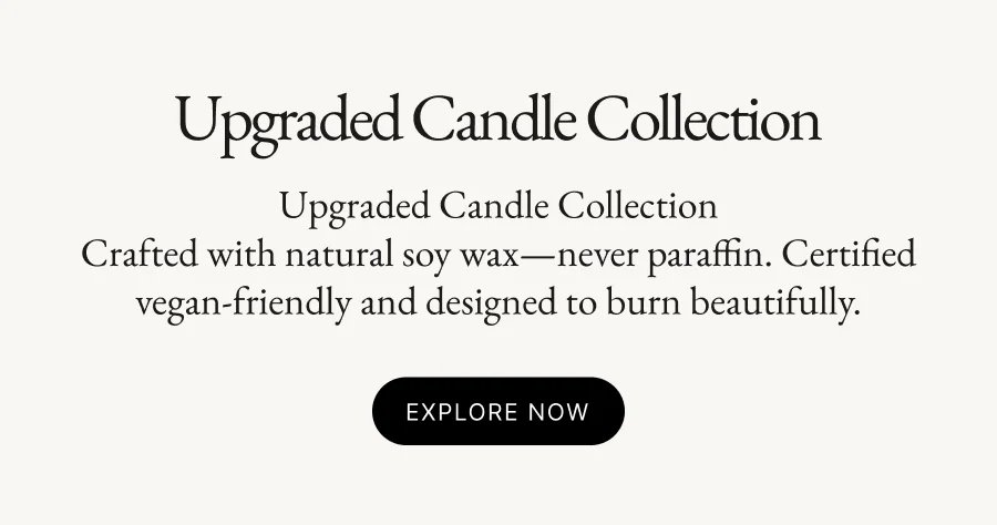Upgraded Candle Collection Upgraded Candle Collection Crafted with natural soy wax—never paraffin. Certified vegan-friendly and designed to burn beautifully.  Explore Now