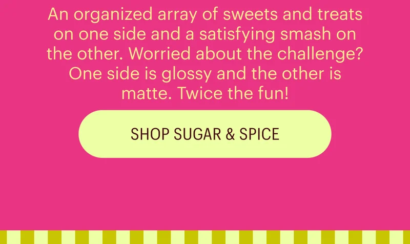 An organized array of sweets and treats on one side and a satisfying smash on the other. Worried about the challenge? One side is glossy and the other is matte. Twice the fun!
