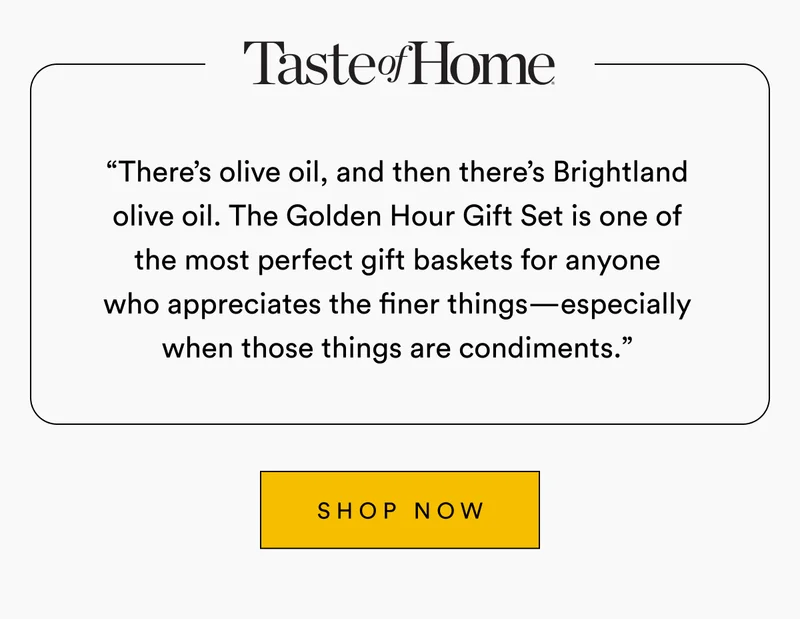 Taste of Home “There’s olive oil, and then there’s Brightland olive oil. The Golden Hour Gift Set is one of the most perfect gift baskets for anyone who appreciates the finer things—especially when those things are condiments.” SHOP NOW
