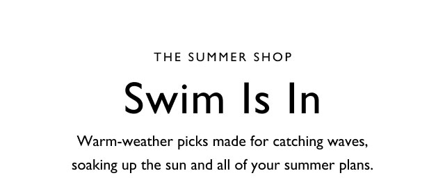 The summer shop                                                                                        Swim is in                                            Warm-weather p icks made for catching waves, soaking up the sun and all of your summer plans.