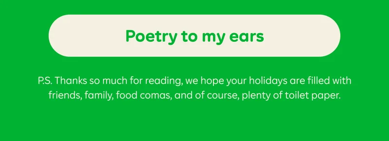 BUTTON: Poetry to my ears  P.S. Thanks so much for reading, we hope your holidays are filled with friends, family, food comas, and of course, plenty of toilet paper.