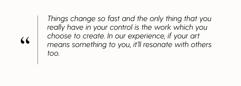 Things change so fast and the only things that you really have in your control is the work which you choose to create. In our experience, if your art means something to you, it'll resonate with others too.