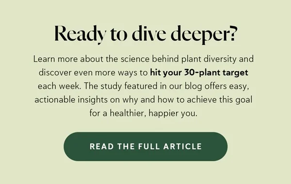 Ready to dive deeper? Learn more about the science behind plant diversity and discover even more ways to hit your 30-plant target each week. The study featured in our blog offers easy, actionable insights on why and how to achieve this goal for a healthier, happier you.