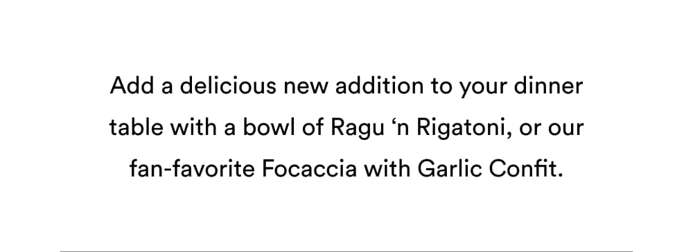 Add a delicious new addition to your dinner table with a bowl of Ragu ‘n Rigatoni, or our fan-favorite Focaccia with Garlic Confit.