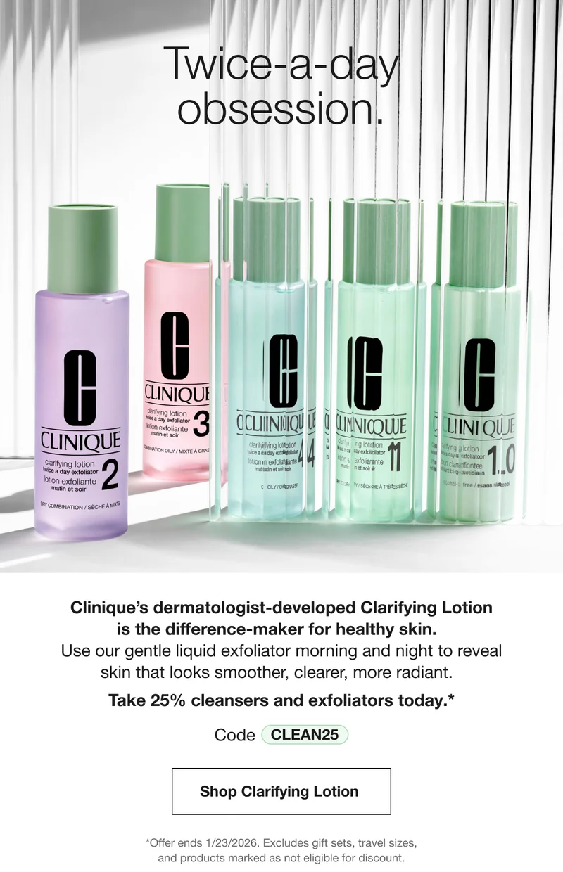 Twice-a-day obsession. Clinique’s dermatologist-developed Clarifying Lotion is the difference-maker for healthy skin. Use our gentle liquid exfoliator morning and night to reveal skin that looks smoother, clearer, more radiant. Take 25% cleansers and exfoliators today.* Code discount code | Shop Clarifying Lotion | *Offer ends 1/23/2026. Excludes gift sets, travel sizes, and products marked as not eligible for discount.