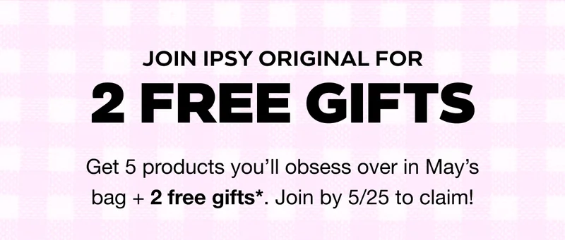 JOIN IPSY ORIGINAL FOR 2 FREE GIFTS. Get 5 products you’ll obsess over in May’s bag + 2 free gifts*. Join by 5/25 to claim!