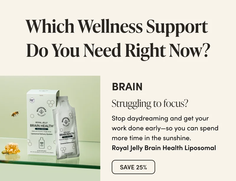 Which Wellness Support  Do You Need Right Now?      BRAIN      Struggling to focus?  Stop daydreaming and get your work done early—so you can spend more time in the sunshine.   Royal Jelly Brain Health Liposomal