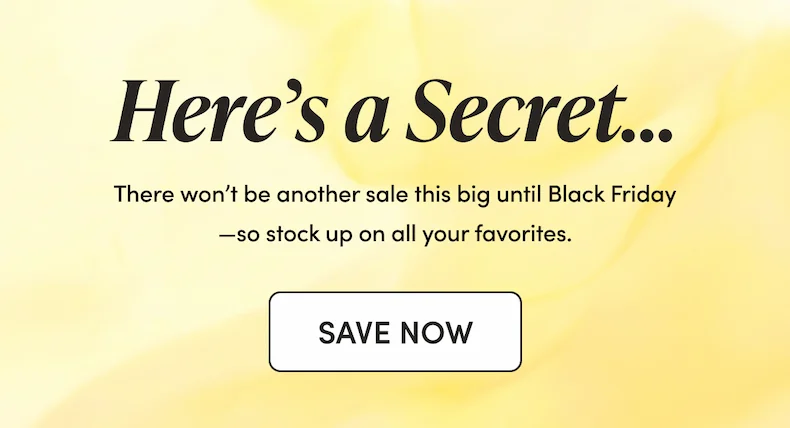 Here’s a Secret… There won’t be another sale this big until Black Friday—so stock up on all your favorites.