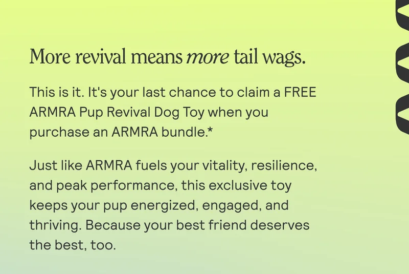 More revival means more tail wags. This is it. It's your last chance to claim a FREE ARMRA Pup Revival Dog Toy when you purchase an ARMRA bundle *  Just like ARMRA fuels your vitality, resilience, and peak performance, this exclusive toy keeps your pup energized, engaged, and thriving. Because your best friend deserves the best, too.