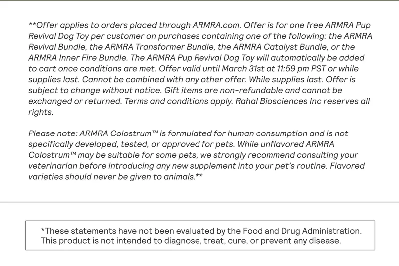 **Offer applies to orders placed through ARMRA.com. Offer is for one free ARMRA Pup Revival Dog Toy per customer on purchases containing one of the following: the ARMRA Revival Bundle, the ARMRA Transformer Bundle, the ARMRA Catalyst Bundle, or the ARMRA Inner Fire Bundle. The ARMRA Pup Revival Dog Toy will automatically be added to cart once conditions are met. Offer valid until March 31st at 11:59 pm PST or while supplies last. Cannot be combined with any other offer. While supplies last. Offer is subject to change without notice. Gift items are non-refundable and cannot be exchanged or returned. Terms and conditions apply. Rahal Biosciences Inc reserves all rights. Please note: ARMRA Colostrum™ is formulated for human consumption and is not specifically developed, tested, or approved for pets. While unflavored ARMRA Colostrum™ may be suitable for some pets, we strongly recommend consulting your veterinarian before introducing any new supplement into your pet's routine. Flavored varieties should never be given to animals.**  This product is not intended to diagnose, treat, cure, or prevent any disease.