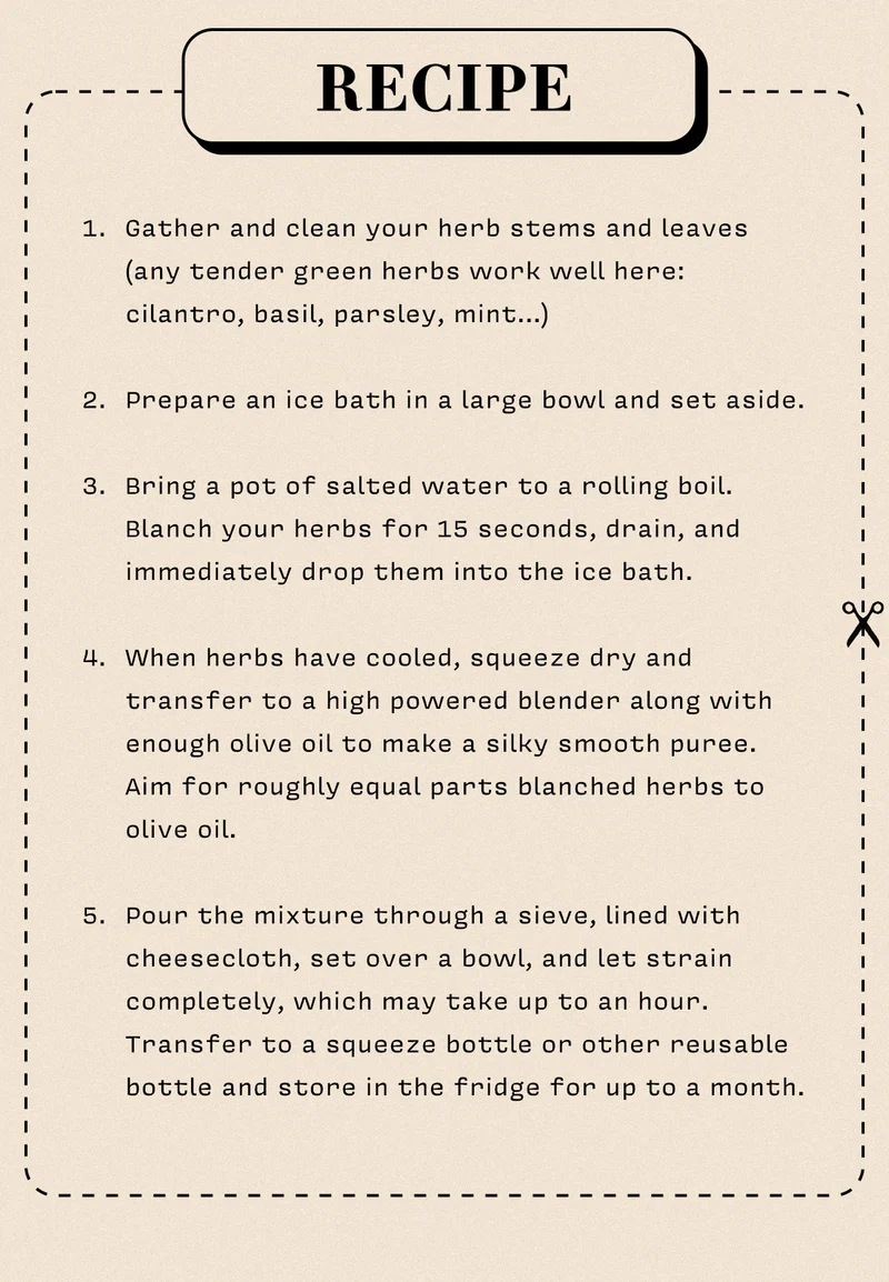 Recipe Gather and clean your herb stems and leaves (any tender green herbs work well here: cilantro, basil, parsley, mint…)  Prepare an ice bath in a large bowl and set aside.   Bring a pot of salted water to a rolling boil. Blanch your herbs for 15 seconds, drain, and immediately drop them into the ice bath.  When herbs have cooled, squeeze dry and transfer to a high powered blender along with enough olive oil to make a silky smooth puree. Aim for roughly equal parts blanched herbs to olive oil.   Pour the mixture through a sieve, lined with cheesecloth, set over a bowl, and let strain completely, which may take up to an hour. Transfer to a squeeze bottle or other reusable bottle and store in the fridge for up to a month.