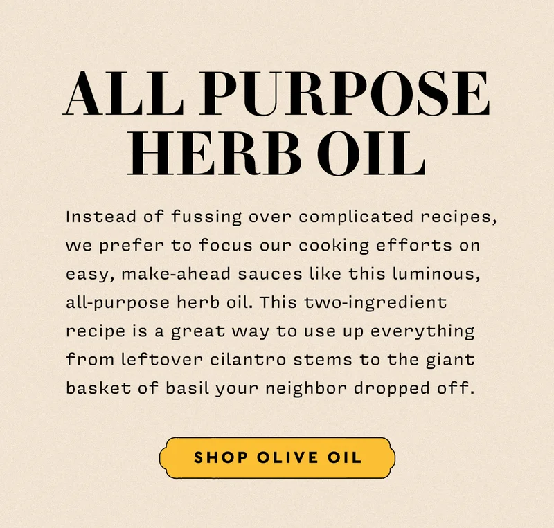 All Purpose Herb Oil Instead of fussing over complicated recipes, we prefer to focus our cooking efforts on easy, make-ahead sauces like this luminous, all-purpose herb oil. This two-ingredient recipe is a great way to use up everything from leftover cilantro stems to the giant basket of basil your neighbor dropped off. The ethos is resourceful, the process is a breeze, and the results are restaurant-caliber impressive.  shop olive oil