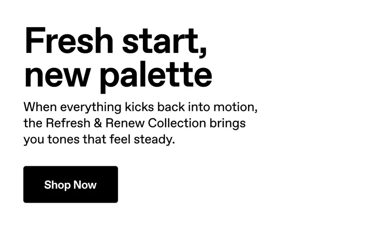 Fresh start, new palette. When everything kicks back into motion, the Refresh & Renew Collection brings you tones that feel steady. Shop Now.