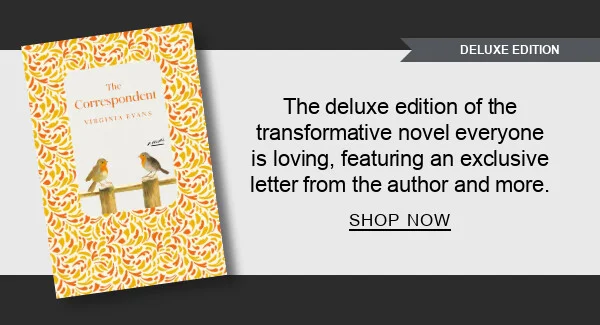 [DELUXE EDITION] [The Correspondent: Deluxe Edition: A Novel by Virginia Evans] The deluxe edition of the transformative novel everyone is loving, featuring an exclusive letter from the author and more. SHOP NOW