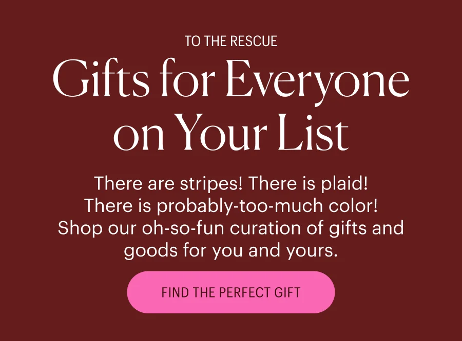 To the Rescue! Gifts for Everyone on Your List - There are stripes! There is plaid! There is probably-too-much color! Shop our oh-so-fun curation of gifts and goods for you and yours. Shop All Gifts & Goods