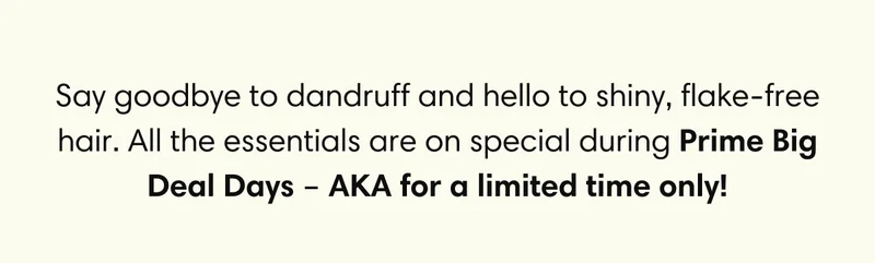 Say goodbye to dandruff and hello to shiny, flake-free hair. All the essentials are on special during Prime Big Deal Days – AKA for a limited time only!
