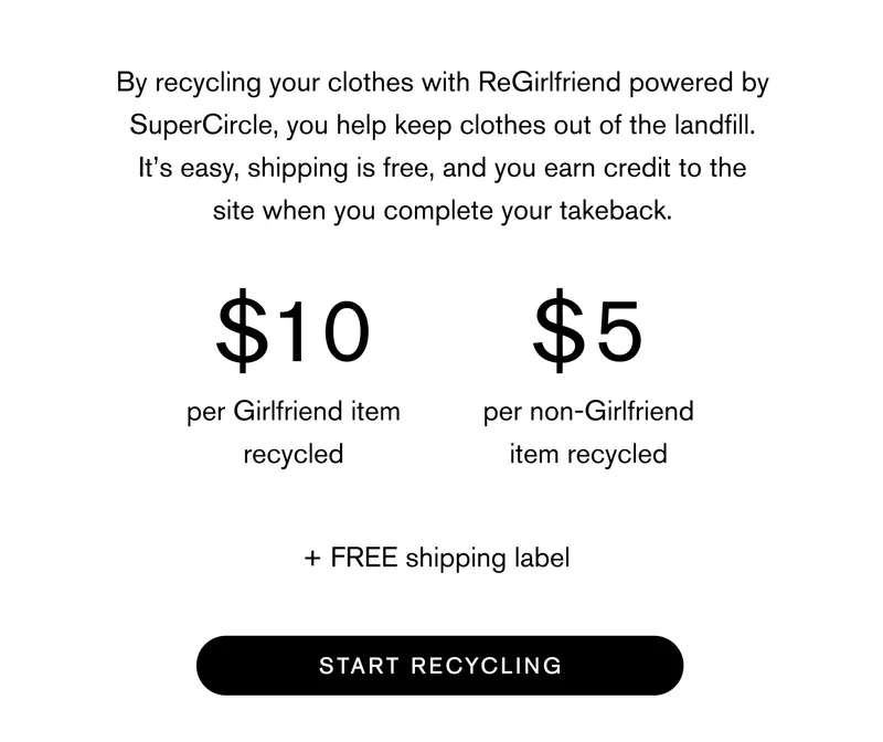 By recycling your clothes with ReGirlfriend powered by SuperCircle, you help keep clothes out of the landfill. It’s easy, shipping is free, and you earn credit to the site when you complete your takeback.   $10 per Girlfriend item recycled  $5 per non-Girlfriend item recycled  Free shipping label  Start Recycling