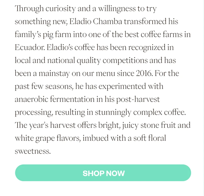 Through curiosity and a willingness to try something new, Eladio Chamba transformed his family’s pig farm into one of the best coffee farms in Ecuador. Eladio’s coffee has been recognized in local and national quality competitions and has been a mainstay on our menu since 2016. For the past few seasons, he has experimented with anaerobic fermentation in his post-harvest processing, resulting in stunningly complex coffee. The year's harvest offers bright, juicy stone fruit and white grape flavors, imbued with a soft floral sweetness. SHop NOW