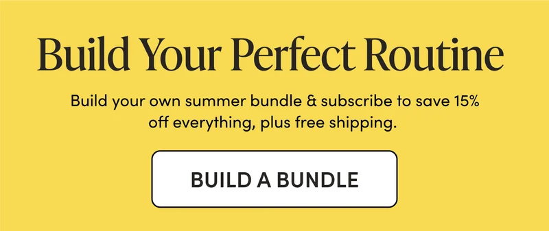 Build Your Perfect Routine  Build your own summer bundle & subscribe to save 15% off everything, plus free shipping.