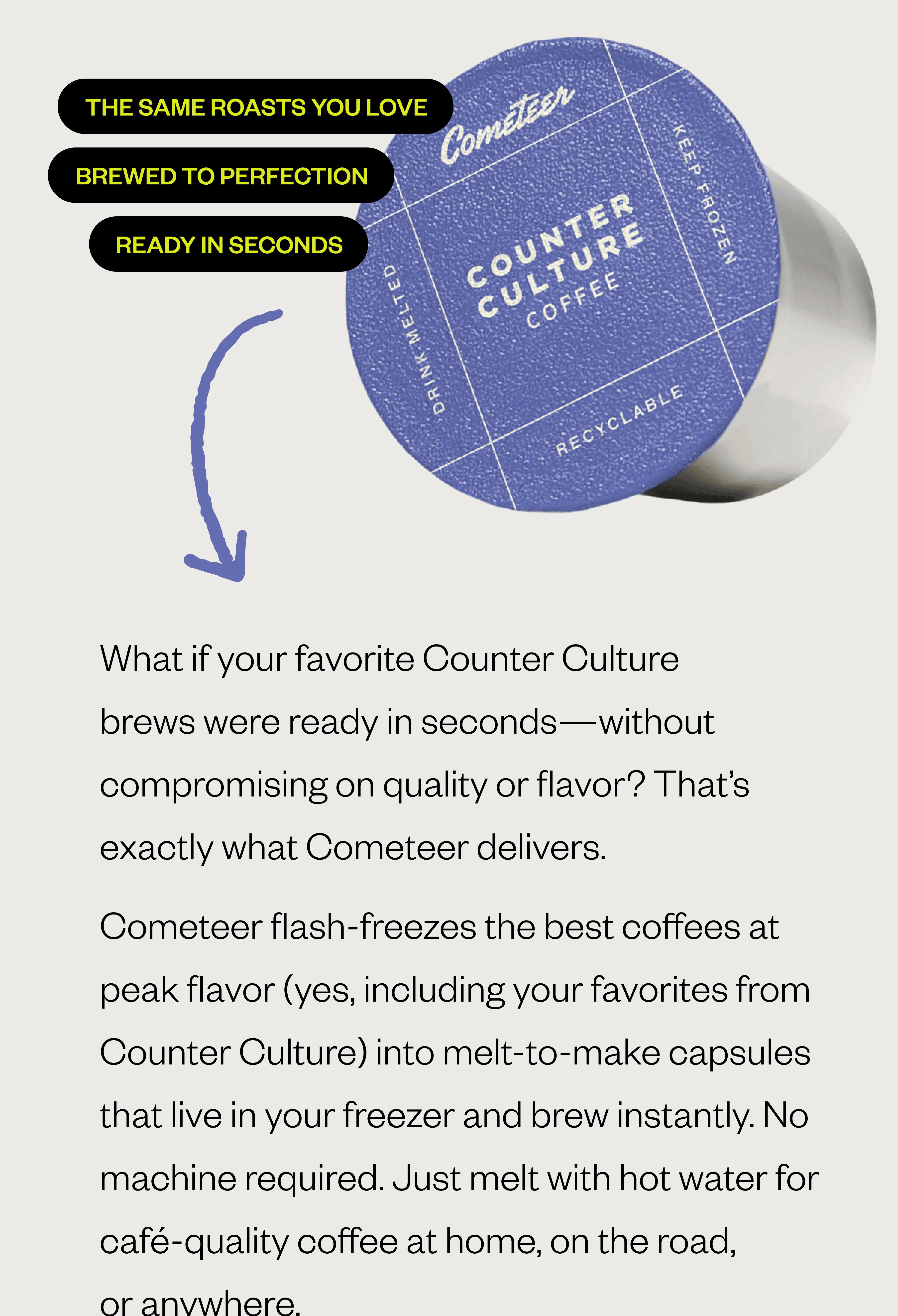 The same roasts you love. Brewed to perfection. Ready in seconds. BODY COPY: What if your favorite Counter Culture brews were ready in seconds—without compromising on quality or flavor? That’s exactly what Cometeer delivers. Cometeer flash-freezes the best coffees at peak flavor (yes, including your favorites from Counter Culture) into melt-to-make capsules that live in your freezer and brew instantly. No machine required. Just melt with hot water for café-quality coffee at home, on the road, or anywhere The same roasts you love. Brewed to perfection. Ready in seconds. BODY COPY: What if your favorite Counter Culture brews were ready in seconds—without compromising on quality or flavor? That’s exactly what Cometeer delivers. Cometeer flash-freezes the best coffees at peak flavor (yes, including your favorites from Counter Culture) into melt-to-make capsules that live in your freezer and brew instantly. No machine required. Just melt with hot water for café-quality coffee at home, on the road, or anywhere