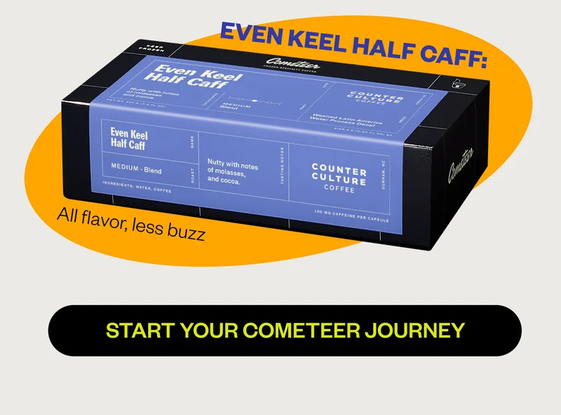 Even Keel Half Caf: All flavor, less buzz Start your cometeer journey Even Keel Half Caf: All flavor, less buzz Start your cometeer journey