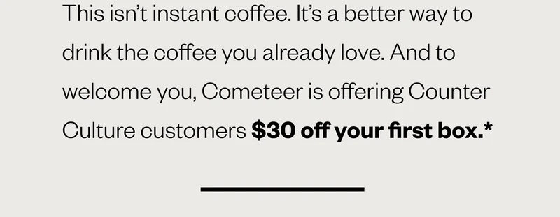 . This isn’t instant coffee. It’s a better way to drink the coffee you already love. And to welcome you, Cometeer if offering Counter Culture customers $30 off your first box.* . This isn’t instant coffee. It’s a better way to drink the coffee you already love. And to welcome you, Cometeer if offering Counter Culture customers $30 off your first box.*