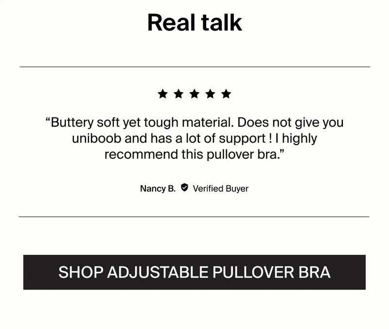 Real talk: "Buttery soft yet tough material. Does not give you uniboob and has a lot of support! I highly recommend this pullover bra." -Nancy B. Verified Buyer. SHOP ADJUSTABLE PULLVOER BRA.
