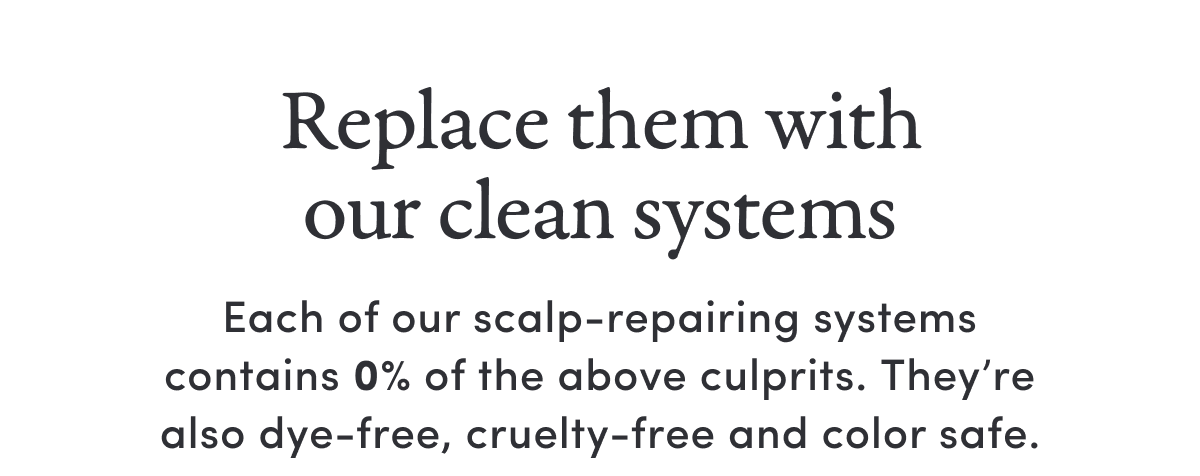 Replace them with our clean systems | Each of our scalp-repairing systems contains 0% of the above culprits. They’re also dye-free, cruelty-free and color safe.