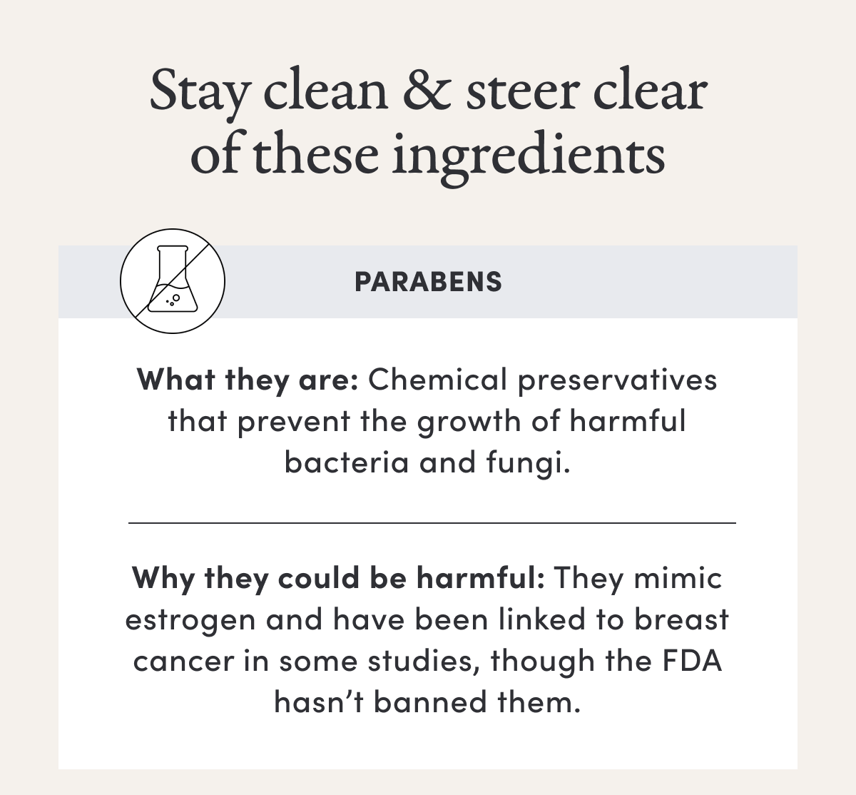 Stay clean & steer clear of these ingredients | Parabens | What they are: Chemical preservatives that prevent the growth of harmful bacteria and fungi. | Why they could be harmful: They mimic estrogen and have been linked to breast cancer in some studies, though the FDA hasn’t banned them.