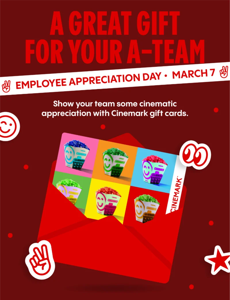 A GREAT GIFT FOR YOUR A-TEAM | EMPLOYEE APPRECIATION DAY * MARCH 7 | Show your team some cinematic appreciation with Cinemark gift cards. A GREAT GIFT FOR YOUR A-TEAM | EMPLOYEE APPRECIATION DAY * MARCH 7 | Show your team some cinematic appreciation with Cinemark gift cards.