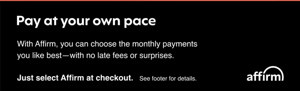 Pay at your own pace. With Affirm, you can choose the monthly payments you like best- with no late fees or surprises. Just select affirm at checkout. See footer for details.