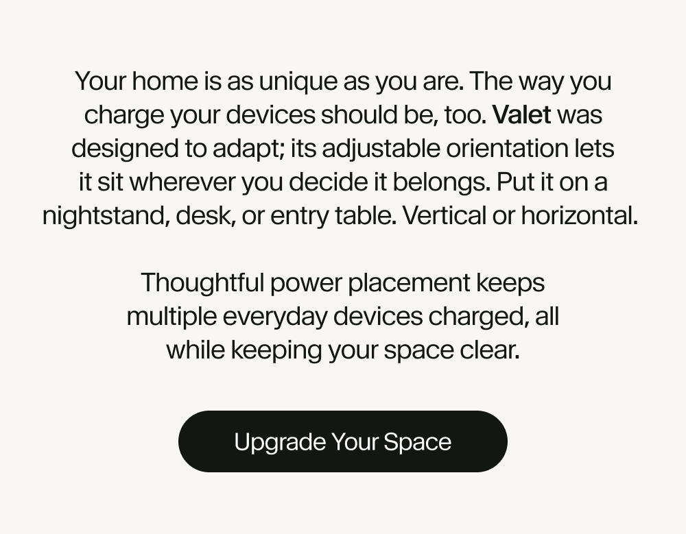 Your home is as unique as you are. The way you charge your devices should be, too. Valet was designed to adapt; its adjustable orientation lets it sit wherever you decide it belongs. Put it on a nightstand, desk, or entry table. Vertical or horizontal.   Thoughtful power placement keeps multiple everyday devices charged, all while keeping your space clear.