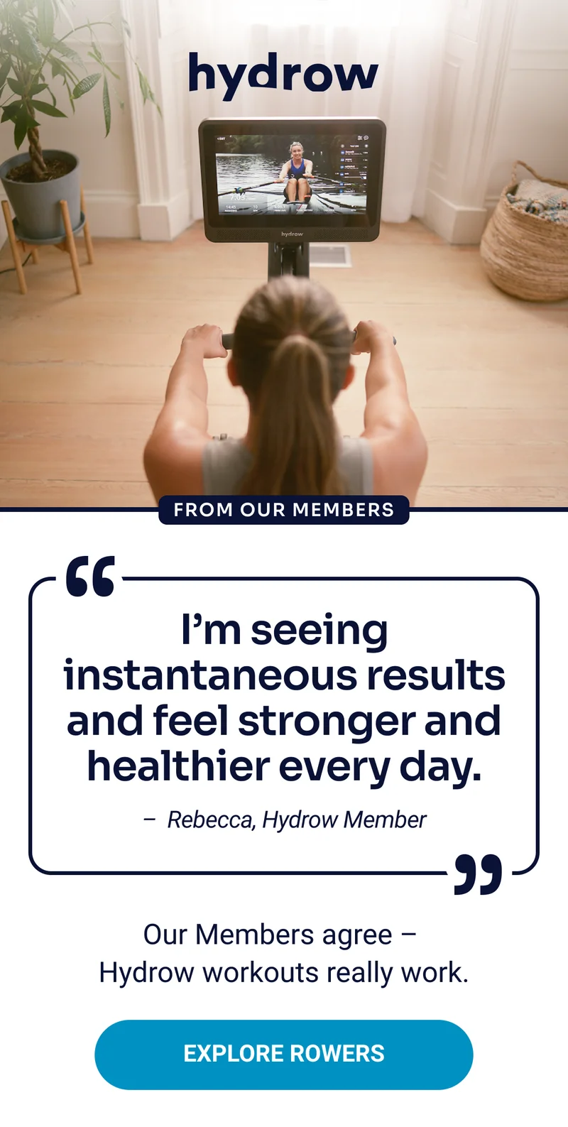hydrow From our members ''I'm seeing instantaneous results and feel stronger and healthier every day. - Rebecca, Hydrow Member'' Our Members agree - Hydrow workouts really work. Explore rowers