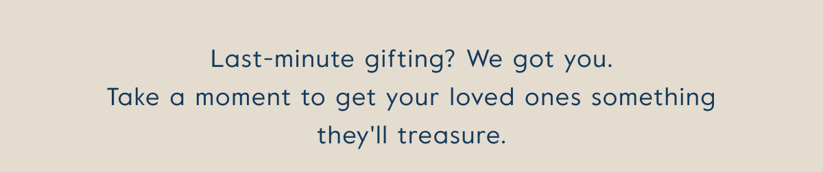 Last-minute gifting? We got you. Take a moment to get your loved ones something they'll treasure.
