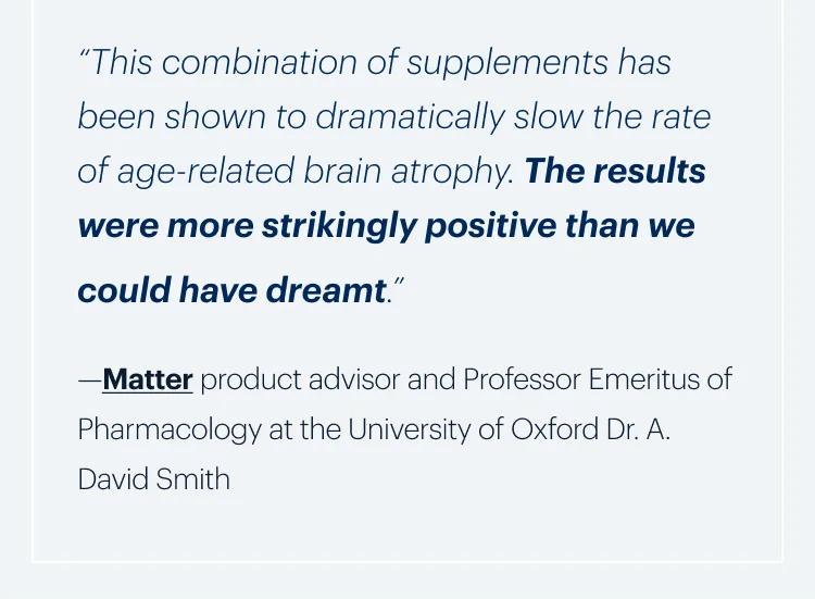 “This combination of supplements has been shown to dramatically slow the rate of age-related brain atrophy. The results were more strikingly positive than we could have dreamt.”