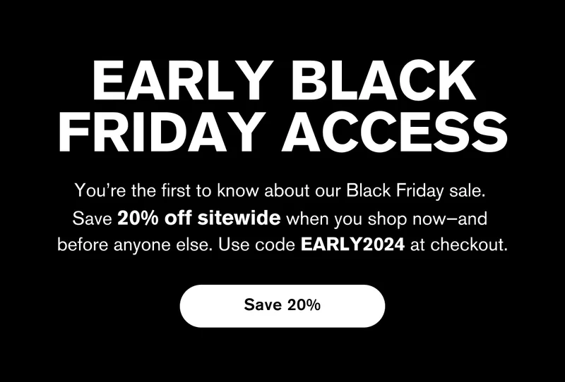 EARLY BLACK FRIDAY ACCESS | You’re the first to know about our Black Friday sale.  Save 20% off sitewide when you shop now—and  before anyone else. Use code EARLY2024 at checkout. | Save 20%