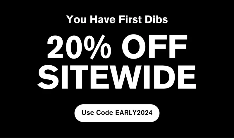 You Have First Dibs | 20% OFF SITEWIDE | Use Code EARLY2024
