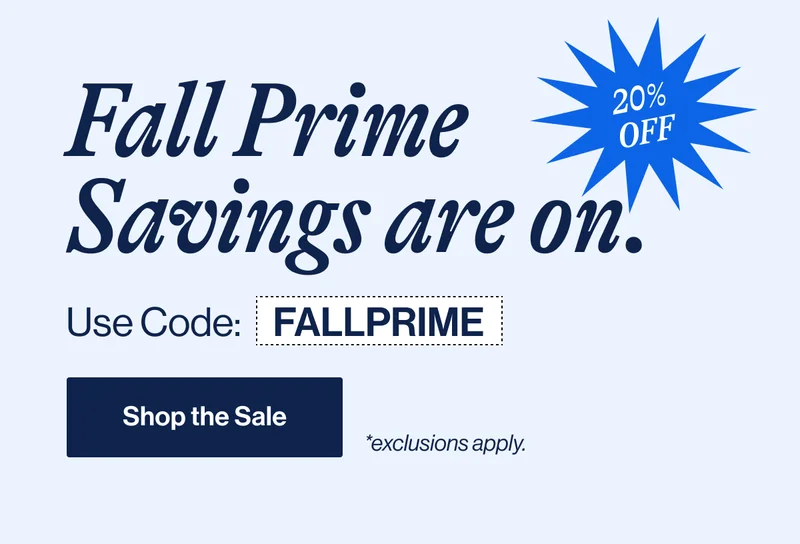 Fall Prime Savings are on. 20% Off. Use Code: FALLPRIME Shop the sale *exclusions apply