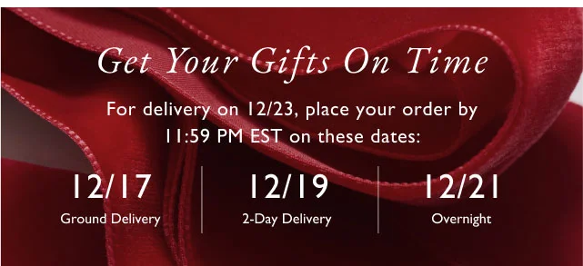 Get your gifts on time For delivery on 12/23, place your order by 11:59 pm est on thses dates: 12/17 ground delivery | 12/19 2-day delivery | 12/21 overnight