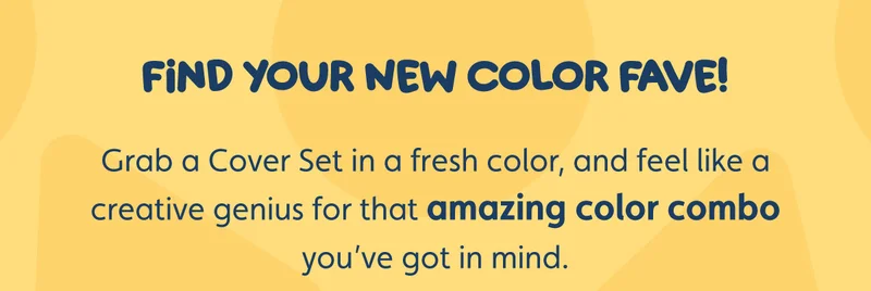 Find Your New Color Fave! Grab a Cover Set in a fresh color, and feel like a creative genius for that amazing color combo you’ve got in mind.
