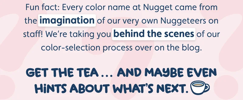 Fun fact: Every color name at Nugget came from the imagination of our very own Nuggeteers on staff! We’re taking you behind the scenes of our color-selection process over on the blog. Get the tea… and maybe even hints about what’s next.