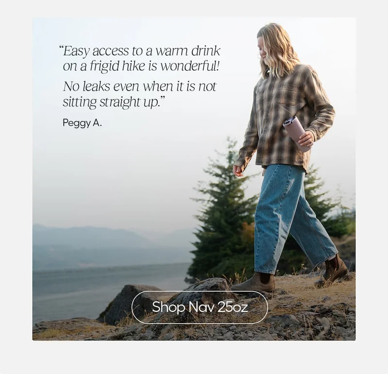 "Easy access to a warm drink on a frigid hike is wonderful! No leaks even when it's not straight up." Peggy A. - Shop Nav 25oz