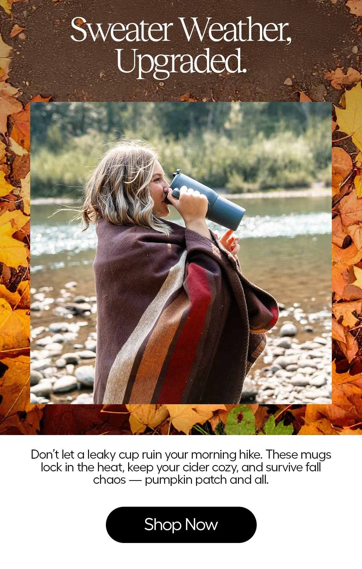 Sweater Weather, Upgraded. Don't let a leaky cup ruin your morning hike. These mugs lock in the heat, keep your cider cozy, and survive fall chaos - pumpkin patch and all. - Shop Now