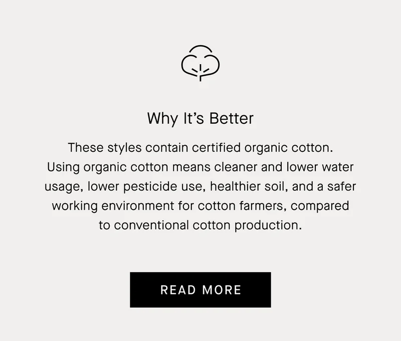Why It’s Better   These styles contain certified organic cotton. Using organic cotton means cleaner and lower water usage, lower pesticide use, healthier soil, and a safer working environment for cotton farmers, compared to conventional cotton production. Read More