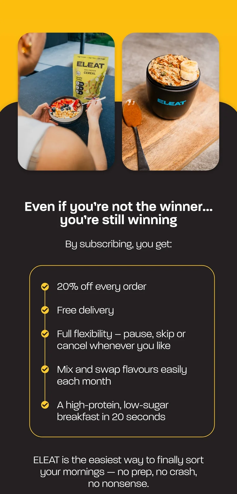 With a subscription, you get:  - 20% off every order - Free delivery - Full flexibility – pause, skip or cancel whenever you like - Mix and swap flavours easily each month - A high-protein, low-sugar breakfast in 20 seconds  ELEAT is the easiest way to finally sort your mornings — no prep, no crash, no nonsense.